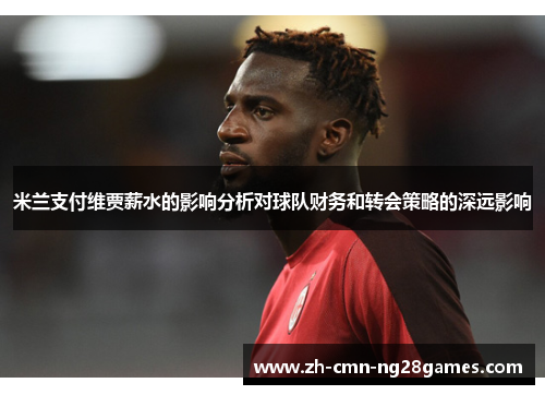 米兰支付维贾薪水的影响分析对球队财务和转会策略的深远影响 米兰支付维贾薪水的影响分析对球队财务和转会策略的深远影响