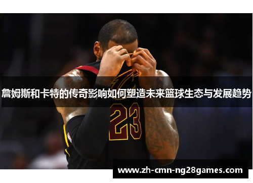 詹姆斯和卡特的传奇影响如何塑造未来篮球生态与发展趋势