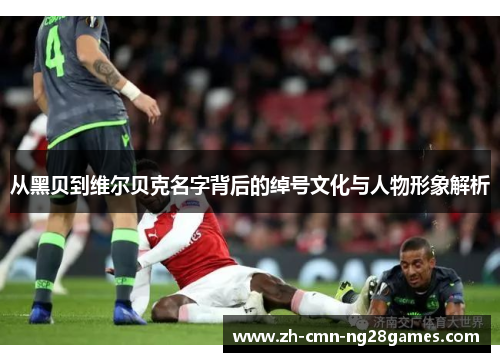 从黑贝到维尔贝克名字背后的绰号文化与人物形象解析 从黑贝到维尔贝克名字背后的绰号文化与人物形象解析