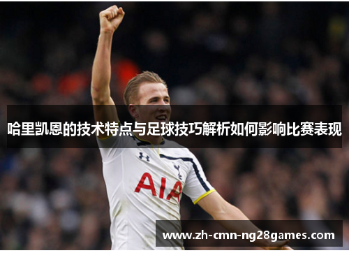 哈里凯恩的技术特点与足球技巧解析如何影响比赛表现 哈里凯恩的技术特点与足球技巧解析如何影响比赛表现