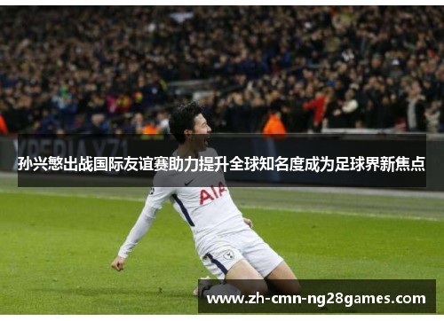 孙兴慜出战国际友谊赛助力提升全球知名度成为足球界新焦点 孙兴慜出战国际友谊赛助力提升全球知名度成为足球界新焦点