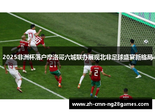 2025非洲杯落户摩洛哥六城联办展现北非足球盛宴新格局 2025非洲杯落户摩洛哥六城联办展现北非足球盛宴新格局