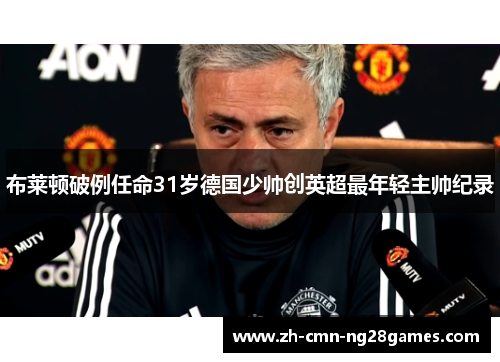布莱顿破例任命31岁德国少帅创英超最年轻主帅纪录 布莱顿破例任命31岁德国少帅创英超最年轻主帅纪录