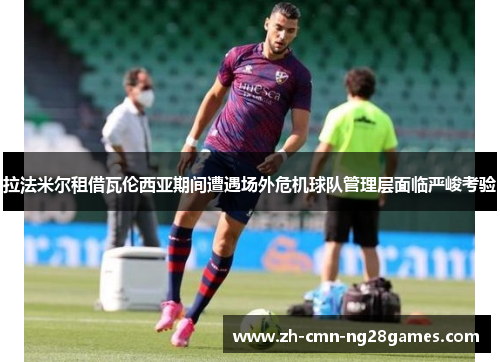 拉法米尔租借瓦伦西亚期间遭遇场外危机球队管理层面临严峻考验 拉法米尔租借瓦伦西亚期间遭遇场外危机球队管理层面临严峻考验