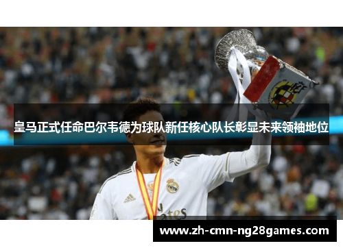皇马正式任命巴尔韦德为球队新任核心队长彰显未来领袖地位