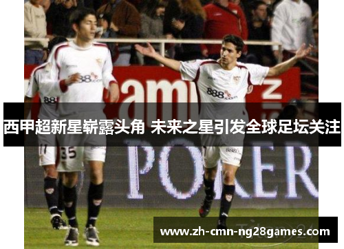 西甲超新星崭露头角 未来之星引发全球足坛关注