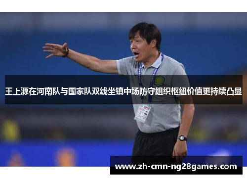 王上源在河南队与国家队双线坐镇中场防守组织枢纽价值更持续凸显 王上源在河南队与国家队双线坐镇中场防守组织枢纽价值更持续凸显