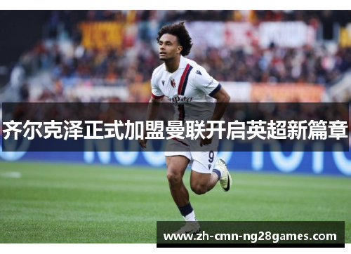 齐尔克泽正式加盟曼联开启英超新篇章 齐尔克泽正式加盟曼联开启英超新篇章